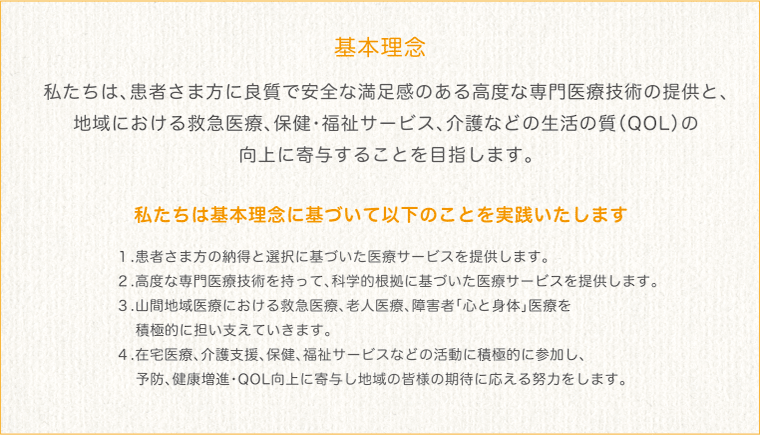 基本理念 私たちは、患者さま方に良質で安全な満足感のある高度な専門医療技術の提供と、
地域における救急医療、保健・福祉サービス、介護などの生活の質（QOL）の
向上に寄与することを目指します。私たちは基本理念に基づいて以下のことを実践いたします １.患者さま方の納得と選択に基づいた医療サービスを提供します。
２.高度な専門医療技術を持って、科学的根拠に基づいた医療サービスを提供します。
３.山間地域医療における救急医療、老人医療、障害者｢心と身体｣医療を
　 積極的に担い支えていきます。
４.在宅医療、介護支援、保健、福祉サービスなどの活動に積極的に参加し、
　 予防、健康増進・QOL向上に寄与し地域の皆様の期待に応える努力をします。