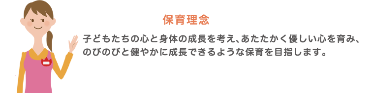 保育理念　子供たちの心と身体の成長を考え、あたたかく優しい心を育み、のびのびと健やかに成長できるような保育を目指します。