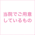 当院でご用意しているもの 当院でご用意しているもの