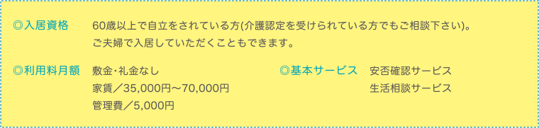 ◎入居資格　60歳以上で自立をされている方(介護認定を受けられている方でもご相談下さい)。 
ご夫婦で入居していただくこともできます。◎利用料月額　敷金・礼金なし
家賃／35,000円～70,000円
管理費／5,000円　◎基本サービス　安否確認サービス
生活相談サービス